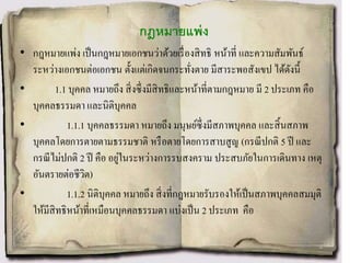 กฎหมายแพ่ง
• กฎหมายแพ่ง เป็นกฎหมายเอกชนว่าด้วยเรื่องสิทธิ หน้าที่ และความสัมพันธ์
ระหว่างเอกชนต่อเอกชน ตั้งแต่เกิดจนกระทั่งตาย มีสาระพอสังเขป ได้ดังนี้
• 1.1 บุคคล หมายถึง สิ่งซึ่งมีสิทธิและหน้าที่ตามกฎหมาย มี 2 ประเภท คือ
บุคคลธรรมดา และนิติบุคคล
• 1.1.1 บุคคลธรรมดา หมายถึง มนุษย์ซึ่งมีสภาพบุคคล และสิ้นสภาพ
บุคคลโดยการตายตามธรรมชาติ หรือตายโดยการสาบสูญ (กรณีปกติ 5 ปี และ
กรณีไม่ปกติ 2 ปี คือ อยู่ในระหว่างการรบสงคราม ประสบภัยในการเดินทาง เหตุ
อันตรายต่อชีวิต)
• 1.1.2 นิติบุคคล หมายถึง สิ่งที่กฎหมายรับรองให้เป็นสภาพบุคคลสมมุติ
ให้มีสิทธิหน้าที่เหมือนบุคคลธรรมดา แบ่งเป็น 2 ประเภท คือ
 