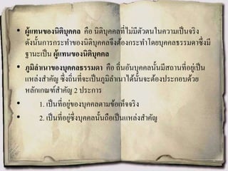 • ผู้แทนของนิติบุคคล คือ นิติบุคคลที่ไม่มีตัวตนในความเป็นจริง
ดังนั้นการกระทาของนิติบุคคลจึงต้องกระทาโดยบุคคลธรรมดาซึ่งมี
ฐานะเป็น ผู้แทนของนิติบุคคล
• ภูมิลาเนาของบุคคลธรรมดา คือ ถิ่นอันบุคคลนั้นมีสถานที่อยู่เป็น
แหล่งสาคัญ ซึ่งถิ่นที่จะเป็นภูมิลาเนาได้นั้นจะต้องประกอบด้วย
หลักเกณฑ์สาคัญ 2 ประการ
• 1. เป็นที่อยู่ของบุคคลตามข้อเท็จจริง
• 2. เป็นที่อยู่ซึ่งบุคคลนั้นถือเป็นแหล่งสาคัญ
 