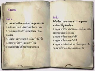 คาถาม
ข้อที่ 1 :
การกระทาใดเป็นความผิดทางกฎหมายแพ่ง
1. แก้วเช่าบ้านแล้วค้างค่าเช่าเป็นเวลานาน
2. ชาติเสพยาบ้า แล้วไม่ยอมทางานให้แก่
นายจ้าง
3. โต้งลักรถจักรยานยนต์ แล้วนาไปทิ้งน้า
4. สวยตบหน้าสาว เพราะสาวไปมี
ความสัมพันธ์ฉันชู้สาวกับแฟนตนเอง
ข้อที่ 2
ข้อใดคือความหมายของคาว่า "กฎหมาย
พาณิชย์" ที่ถูกต้องที่สุด
1. กฎหมายที่กาหนดสิทธิและหน้าที่และความ
รับผิดชอบระหว่างเอกชน
2. กฎหมายที่ยอมความกันได้
3. กฎหมายที่ยอมความไม่ได้
4. กฎหมายว่าด้วยสิทธิ หน้าที่ของบุคคล เป็น
กฎหมายเกี่ยวกับเศรษฐกิจและการค้า
 
