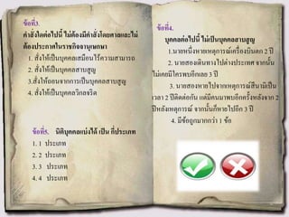 ข้อที่3.
คาสั่งใดต่อไปนี้ ไม่ต้องมีคาสั่งโดยศาลและไม่
ต้องประกาศในราชกิจจานุเษกษา
1. สั่งให้เป็นบุคคลเสมือนไร้ความสามารถ
2. สั่งให้เป็นบุคคลสาบสูญ
3.สั่งให้ถอนจากการเป็นบุคคลสาบสูญ
4. สั่งให้เป็นบุคคลวิกลจริต
ข้อที่4.
บุคคลต่อไปนี้ ไม่เป็นบุคคลสาบสูญ
1.นายหนึ่งหายเหตุการณ์เครื่องบินตก 2 ปี
2. นายสองเดินทางไปต่างประเทศ จากนั้น
ไม่เคยมีใครพบอีกเลย 3 ปี
3. นายสองหายไปจากเหตุการณ์สึนามิเป็น
เวลา 2 ปีติดต่อกัน แต่มีคนมาพบอีกครั้งหลังจาก 2
ปีหลังเหตุการณ์ จากนั้นก็หายไปอีก 3 ปี
4. มีข้อถูกมากกว่า 1 ข้อ
ข้อที่5. นิติบุคคลแบ่งได้ เป็น กี่ประเภท
1. 1 ประเภท
2. 2 ประเภท
3. 3 ประเภท
4. 4 ประเภท
 
