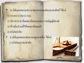 • ก) นิติบุคคลตามประมวลกกหมายแพ่งและพาณิชย์ได้แก่
1) กระทรวง ทบวง กรม
2) วัดวาอาราม ที่จดทะเบียนตามพระราชบัญญัติสงฆ์
3) ห้างหุ้นส่วนที่ได้จดทะเบียนแล้ว
4) บริษัทจากัด
• ข )นิติบุคคลเอกชนตามกฎหมายอื่น ได้แก่
1) บริษัทมหาชนจากัด
 