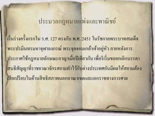 ประมวลกฎหมายแพ่งและพาณิชย์
เริ่มร่างครั้งแรกใน ร.ศ. 127 ตรงกับ พ.ศ. 2451 ในรัชกาลพระบาทสมเด็จ
พระปรมินทรมหาจุฬาลงกรณ์ พระจุลจอมเกล้าเจ้าอยู่หัว ภายหลังการ
ประกาศใช้กฎหมายลักษณะอาญาเมื่อปีเดียวกัน เพื่อริเริ่มขอยกเลิกบรรดา
สนธิสัญญาที่ราชอาณาจักรสยามทาไว้กับต่างประเทศอันมีผลให้สยามต้อง
เสียเปรียบในด้านสิทธิสภาพนอกอาณาเขตและเอกราชทางการศาล
 