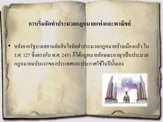 การเริ่มจัดทาประมวลกฎหมายแพ่งและพาณิชย์
• หลังจากรัฐบาลสยามตัดสินใจจัดทาประมวลกฎหมายบ้านเมืองแล้ว ใน
ร.ศ. 127 ซึ่งตรงกับ พ.ศ. 2451 ก็ได้กฎหมายลักษณะอาญาเป็นประมวล
กฎหมายฉบับแรกของประเทศและประกาศใช้ในปีนั้นเอง
 