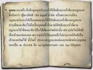 • บุคคล หมายถึง สิ่งที่กฎหมายรับรองให้มีสิทธิและหน้าที่ตามกฎหมาย
ซึ่งเรียกว่า “ผู้ทรงสิทธิ” เช่น มนุษย์บริษัท หรือพรรคการเมือง
กฎหมายรับรองให้เป็นบุคคลและให้มีสิทธิและหน้าที่ตามกฎหมาย
ส่วนพืชและสัตว์ไม่ถือเป็นบุคคลจึงไม่อาจมีสิทธิและหน้าที่ตาม
กฎหมายได้พืชและสัตว์เป็นได้เพียงทรัพย์เท่านั้น เช่น สุนัขไม่มีสิทธิ
เป็นเจ้าของปลอกคอ เพราะสุนัขไม่ใช่บุคคลจึงไม่สามารถมีสิทธิเป็น
เจ้าของทรัพย์ได้ ทั้งไดนี้ ประมวลกฎหมายแพ่งและพาณิชย์แบ่งบุคคล
ออกเป็น ๒ ประเภท คือ (๑) บุคคลธรรมดา และ (๒) นิติบุคคล
 