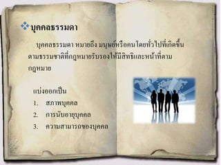 บุคคลธรรมดา หมายถึง มนุษย์หรือคนโดยทั่วไปที่เกิดขึ้น
ตามธรรมชาติที่กฎหมายรับรองให้มีสิทธิและหน้าที่ตาม
กฎหมาย
บุคคลธรรมดา
แบ่งออกเป็น
1. สภาพบุคคล
2. การนับอายุบุคคล
3. ความสามารถของบุคคล
 