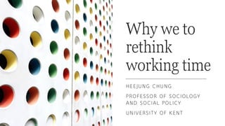 Why we to
rethink
working time
HEEJUNG CHUNG
PROFESSOR OF SOCIOLOGY
AND SOCIAL POLICY
UNIVERSITY OF KENT
 