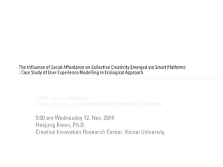 The Influence of Social Affordance on Collective Creativity Emerged via Smart Platforms : Case Study of User Experience Modelling in Ecological Approach 
2014 Fall Conference 
Korea Society of Management Information Systems 
9:00 am Wednesday 12. Nov. 2014 
Heejung Kwon, Ph.D. 
Creative Innovation Research Center, Yonsei University  