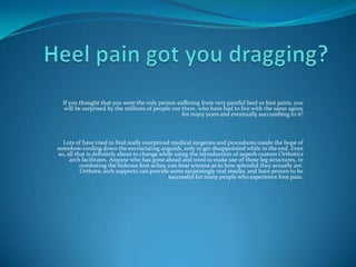 Heel pain got you dragging? If you thought that you were the only person suffering from very painful heel or foot pains, you will be surprised by the millions of people out there, who have had to live with the same agony for many years and eventually succumbing to it! Lots of have tried to find really overpriced medical surgeries and procedures inside the hope of somehow cooling down the excruciating anguish, only to get disappointed while in the end. Even so, all that is definitely about to change while using the introduction of superb custom Orthotics arch facilitates. Anyone who has gone ahead and tried to make use of these leg structures, in combating the hideous foot aches, can bear witness as to how splendid they actually are. Orthotic arch supports can provide some surprisingly real results, and have proven to be successful for many people who experience foot pain. 