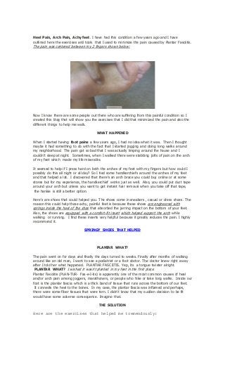 Heel Pain, Arch Pain, Achy feet. I have had this condition a few years ago and I have
outlined here the exercises and tools that I used to minimize the pain caused by Plantar Fasciitis.
The pain was centered between my 2 fingers shown below:
Now I know there are some people out there who are suffering from this painful condition so I
created this blog that will show you the exercises that I did that minimized the pain and also the
different things to help me walk.
WHAT HAPPENED
When I started having foot pains a few years ago, I had no idea what it was. Then I thought
maybe it had something to do with the fact that I started jogging and doing long walks around
my neighborhood. The pain got so bad that I was actually limping around the house and I
couldn't sleep at night. Sometimes, when I walked there were stabbing jolts of pain on the arch
of my feet which made my life miserable.
It seemed to help if I press hard on both the arches of my feet with my fingers but how could I
possibly do this all night or all day? So I tied some handkerchiefs around the arches of my feet
and that helped a lot. I discovered that there's an arch brace you could buy online or at some
stores but for my experience, the handkerchief works just as well. Also, you could put duct tape
around your arch but unless you want to get instant hair removal when you take off that tape,
the hankie is still a better option.
Here's are shoes that could helped you. The shoes come in sneakers , casual or dress shoes. The
reason this could help those achy, painful feet is because these shoes are engineered with
springs inside the heel of the shoe that absorbed the jarring impact on the bottom of your feet.
Also, the shoes are equipped with a comfort-fit insert which helped support the arch while
walking or running. I find these inserts very helpful because it greatly reduces the pain. I highly
recommend it.
SPRINGY SHOES THAT HELPED
PLANTAR WHAT?
The pain went on for days and finally the days turned to weeks. Finally after months of walking
around like an old man, I went to see a podiatrist or a foot doctor. The doctor knew right away
after I told her what happened. PLANTAR FASCIITIS. Yep, its a tongue twister alright.
PLANTAR WHAT? I wished it wasn't planted in my feet in the first place.
Plantar Fasciitis (PLAN-TUR- Fas-e-I-tis) is apparently one of the most common causes of heal
and/or arch pain among joggers, marathoners, or people who hike or take long walks. Inside our
foot is the plantar fascia which is a thick band of tissue that runs across the bottom of our feet.
It connects the heel to the bones. In my case, the plantar fascia was inflamed and perhaps,
there were some fiber tissues that were torn. I didn't know that my sudden decision to be fit
would have some adverse consequence. Imagine that.
THE SOLUTION
Here are the exercises that helped me tremendously:
 