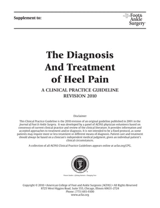 Supplement to:

The Diagnosis
And Treatment
of Heel Pain
A CLINICAL PRACTICE GUIDELINE
REVISION 2010

Disclaimer
This Clinical Practice Guideline is the 2010 revision of an original guideline published in 2001 in the
Journal of Foot & Ankle Surgery. It was developed by a panel of ACFAS physician volunteers based on
consensus of current clinical practice and review of the clinical literature. It provides information and
accepted approaches to treatment and/or diagnosis. It is not intended to be a fixed protocol, as some
patients may require more or less treatment or different means of diagnosis. Patient care and treatment
should always be based on a clinician’s independent medical judgment, given an individual patient’s
clinical circumstances.
A collection of all ACFAS Clinical Practice Guidelines appears online at acfas.org/CPG.

Copyright © 2010 • American College of Foot and Ankle Surgeons (ACFAS) • All Rights Reserved
8725 West Higgins Road, Suite 555, Chicago, Illinois 60631-2724
Phone: (773) 693-9300
www.acfas.org

 