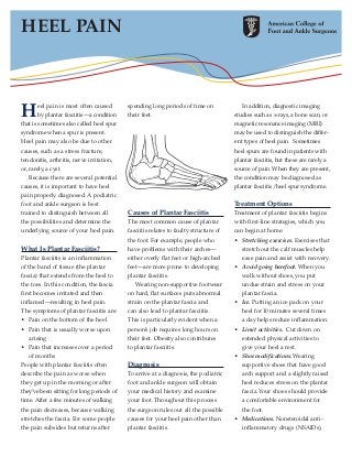 HEEL PAIN



H      eel pain is most often caused
       by plantar fasciitis—a condition
that is sometimes also called heel spur
                                           spending long periods of time on
                                           their feet.
                                                                                         In addition, diagnostic imaging
                                                                                      studies such as x-rays, a bone scan, or
                                                                                      magnetic resonance imaging (MRI)
syndrome when a spur is present.                                                      may be used to distinguish the differ-
Heel pain may also be due to other                                                    ent types of heel pain. Sometimes
causes, such as a stress fracture,                                                    heel spurs are found in patients with
tendonitis, arthritis, nerve irritation,                                              plantar fasciitis, but these are rarely a
or, rarely, a cyst.                                                                   source of pain. When they are present,
   Because there are several potential                                                the condition may be diagnosed as
causes, it is important to have heel                                                  plantar fasciitis/heel spur syndrome.
pain properly diagnosed. A podiatric
foot and ankle surgeon is best                                                        Treatment Options
trained to distinguish between all         Causes of Plantar Fasciitis                Treatment of plantar fasciitis begins
the possibilities and determine the        The most common cause of plantar           with first-line strategies, which you
underlying source of your heel pain.       fasciitis relates to faulty structure of   can begin at home:
                                           the foot. For example, people who          • Stretching exercises. Exercises that
What Is Plantar Fasciitis?                 have problems with their arches—              stretch out the calf muscles help
Plantar fasciitis is an inflammation       either overly flat feet or high-arched        ease pain and assist with recovery.
of the band of tissue (the plantar         feet—are more prone to developing          • Avoid going barefoot. When you
fascia) that extends from the heel to      plantar fasciitis.                            walk without shoes, you put
the toes. In this condition, the fascia       Wearing non-supportive footwear            undue strain and stress on your
first becomes irritated and then           on hard, flat surfaces puts abnormal          plantar fascia.
inflamed—resulting in heel pain.           strain on the plantar fascia and           • Ice. Putting an ice pack on your
The symptoms of plantar fasciitis are:     can also lead to plantar fasciitis.           heel for 10 minutes several times
• Pain on the bottom of the heel           This is particularly evident when a           a day helps reduce inflammation.
• Pain that is usually worse upon          person’s job requires long hours on        • Limit activities. Cut down on
   arising                                 their feet. Obesity also contributes          extended physical activities to
• Pain that increases over a period        to plantar fasciitis.                         give your heel a rest.
   of months                                                                          • Shoe modifications. Wearing
People with plantar fasciitis often        Diagnosis                                     supportive shoes that have good
describe the pain as worse when            To arrive at a diagnosis, the podiatric       arch support and a slightly raised
they get up in the morning or after        foot and ankle surgeon will obtain            heel reduces stress on the plantar
they’ve been sitting for long periods of   your medical history and examine              fascia. Your shoes should provide
time. After a few minutes of walking       your foot. Throughout this process            a comfortable environment for
the pain decreases, because walking        the surgeon rules out all the possible        the foot.
stretches the fascia. For some people      causes for your heel pain other than       • Medications. Nonsteroidal anti-
the pain subsides but returns after        plantar fasciitis.                            inflammatory drugs (NSAIDs),
 