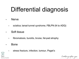 Differential diagnosis
• Nerve
• sciatica; tarsal tunnel syndrome, FBLPN (N to ADQ)
• Soft tissue
• fibromatosis, bursitis, bruise, fat-pad atrophy
• Bone
• stress fracture, infection, tumour, Paget’s
 