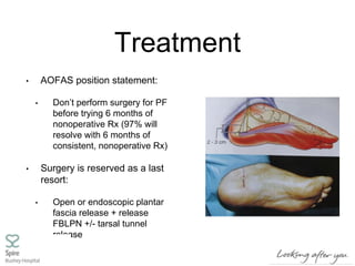 Treatment
• AOFAS position statement:
• Don’t perform surgery for PF
before trying 6 months of
nonoperative Rx (97% will
resolve with 6 months of
consistent, nonoperative Rx)
• Surgery is reserved as a last
resort:
• Open or endoscopic plantar
fascia release + release
FBLPN +/- tarsal tunnel
release
 