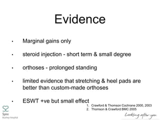 Evidence
• Marginal gains only
• steroid injection - short term & small degree
• orthoses - prolonged standing
• limited evidence that stretching & heel pads are
better than custom-made orthoses
• ESWT +ve but small effect
1. Crawford & Thomson Cochrane 2000, 2003
2. Thomson & Crawford BMC 2005
 