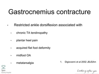 Gastrocnemius contracture
• Restricted ankle dorsiflexion associated with
• chronic TA tendinopathy
• plantar heel pain
• acquired flat foot deformity
• midfoot OA
• metatarsalgia 1. Digiovanni et al 2002 JBJSAm
 
