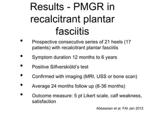 • Prospective consecutive series of 21 heels (17
patients) with recalcitrant plantar fasciitis
• Symptom duration 12 months to 6 years
• Positive Silfverskiöld’s test
• Confirmed with imaging (MRI, USS or bone scan)
• Average 24 months follow up (8-36 months)
• Outcome measure: 5 pt Likert scale, calf weakness,
satisfaction
Results - PMGR in
recalcitrant plantar
fasciitis
Abbassian et al. FAI Jan 2012
 