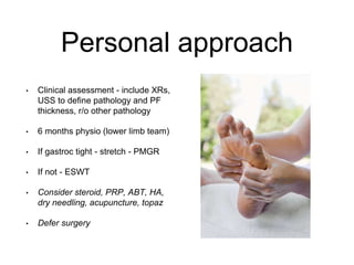 Personal approach
• Clinical assessment - include XRs,
USS to define pathology and PF
thickness, r/o other pathology
• 6 months physio (lower limb team)
• If gastroc tight - stretch - PMGR
• If not - ESWT
• Consider steroid, PRP, ABT, HA,
dry needling, acupuncture, topaz
• Defer surgery
 
