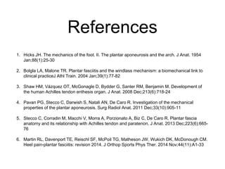 References
1. Hicks JH. The mechanics of the foot. II. The plantar aponeurosis and the arch. J Anat. 1954
Jan;88(1):25-30
2. Bolgla LA, Malone TR. Plantar fasciitis and the windlass mechanism: a biomechanical link to
clinical practiceJ Athl Train. 2004 Jan;39(1):77-82
3. Shaw HM, Vázquez OT, McGonagle D, Bydder G, Santer RM, Benjamin M. Development of
the human Achilles tendon enthesis organ. J Anat. 2008 Dec;213(6):718-24
4. Pavan PG, Stecco C, Darwish S, Natali AN, De Caro R. Investigation of the mechanical
properties of the plantar aponeurosis. Surg Radiol Anat. 2011 Dec;33(10):905-11
5. Stecco C, Corradin M, Macchi V, Morra A, Porzionato A, Biz C, De Caro R. Plantar fascia
anatomy and its relationship with Achilles tendon and paratenon. J Anat. 2013 Dec;223(6):665-
76
6. Martin RL, Davenport TE, Reischl SF, McPoil TG, Matheson JW, Wukich DK, McDonough CM.
Heel pain-plantar fasciitis: revision 2014. J Orthop Sports Phys Ther. 2014 Nov;44(11):A1-33
 