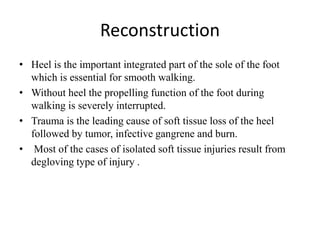 Reconstruction
• Heel is the important integrated part of the sole of the foot
which is essential for smooth walking.
• Without heel the propelling function of the foot during
walking is severely interrupted.
• Trauma is the leading cause of soft tissue loss of the heel
followed by tumor, infective gangrene and burn.
• Most of the cases of isolated soft tissue injuries result from
degloving type of injury .
 