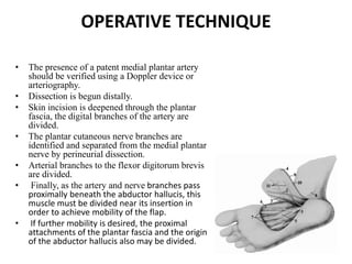 OPERATIVE TECHNIQUE
• The presence of a patent medial plantar artery
should be verified using a Doppler device or
arteriography.
• Dissection is begun distally.
• Skin incision is deepened through the plantar
fascia, the digital branches of the artery are
divided.
• The plantar cutaneous nerve branches are
identified and separated from the medial plantar
nerve by perineurial dissection.
• Arterial branches to the flexor digitorum brevis
are divided.
• Finally, as the artery and nerve branches pass
proximally beneath the abductor hallucis, this
muscle must be divided near its insertion in
order to achieve mobility of the flap.
• If further mobility is desired, the proximal
attachments of the plantar fascia and the origin
of the abductor hallucis also may be divided.
 