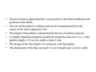• The pivot point is approximately 5 cm proximal to the lateral malleolus and
posterior to the fibula.
• The axis of the pedicle is oblique and can be located precisely by the
course of the lesser saphenous vein.
• The length of the pedicle is determined by the arc of rotation required.
• A reliable adipofascial pedicle should not exceed the ratio of 4:1 (i.e., if the
pedicle length is 12 cm, the width is about 3 cm).
• The design of the skin island is in continuity with the pedicle.
• The dimensions of the flap can reach 15 cm in length and 12 cm in width.
 