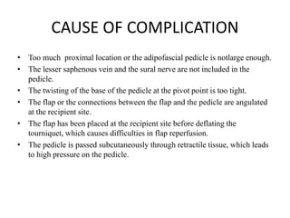 CAUSE OF COMPLICATION
• Too much proximal location or the adipofascial pedicle is notlarge enough.
• The lesser saphenous vein and the sural nerve are not included in the
pedicle.
• The twisting of the base of the pedicle at the pivot point is too tight.
• The flap or the connections between the flap and the pedicle are angulated
at the recipient site.
• The flap has been placed at the recipient site before deflating the
tourniquet, which causes difficulties in flap reperfusion.
• The pedicle is passed subcutaneously through retractile tissue, which leads
to high pressure on the pedicle.
 