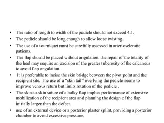 • The ratio of length to width of the pedicle should not exceed 4:1.
• The pedicle should be long enough to allow loose twisting.
• The use of a tourniquet must be carefully assessed in arteriosclerotic
patients.
• The flap should be placed without angulation. the repair of the totality of
the heel may require an excision of the greater tuberosity of the calcaneus
to avoid flap angulation.
• It is preferable to incise the skin bridge between the pivot point and the
recipient site. The use of a “skin tail” overlying the pedicle seems to
improve venous return but limits rotation of the pedicle .
• The skin-to-skin suture of a bulky flap implies performance of extensive
mobilization of the recipient area and planning the design of the flap
initially larger than the defect.
• use of an external device or a posterior plaster splint, providing a posterior
chamber to avoid excessive pressure.
 