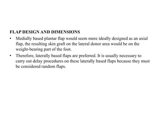 FLAP DESIGN AND DIMENSIONS
• Medially based plantar flap would seem more ideally designed as an axial
flap, the resulting skin graft on the lateral donor area would be on the
weight-bearing part of the foot.
• Therefore, laterally based flaps are preferred. It is usually necessary to
carry out delay procedures on these laterally based flaps because they must
be considered random flaps.
 