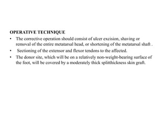 OPERATIVE TECHNIQUE
• The corrective operation should consist of ulcer excision, shaving or
removal of the entire metatarsal head, or shortening of the metatarsal shaft .
• Sectioning of the extensor and flexor tendons to the affected.
• The donor site, which will be on a relatively non-weight-bearing surface of
the foot, will be covered by a moderately thick splitthickness skin graft.
 