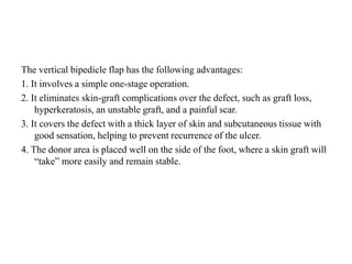 The vertical bipedicle flap has the following advantages:
1. It involves a simple one-stage operation.
2. It eliminates skin-graft complications over the defect, such as graft loss,
hyperkeratosis, an unstable graft, and a painful scar.
3. It covers the defect with a thick layer of skin and subcutaneous tissue with
good sensation, helping to prevent recurrence of the ulcer.
4. The donor area is placed well on the side of the foot, where a skin graft will
“take” more easily and remain stable.
 