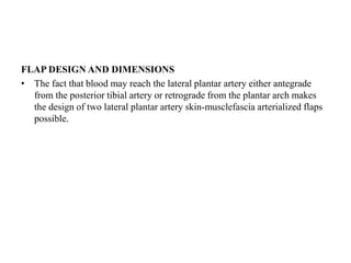 FLAP DESIGN AND DIMENSIONS
• The fact that blood may reach the lateral plantar artery either antegrade
from the posterior tibial artery or retrograde from the plantar arch makes
the design of two lateral plantar artery skin-musclefascia arterialized flaps
possible.
 