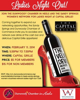 Ladies Night Out!

Join The Dunwoody Chamber in Heels and the Sandy Springs
Women’s Network for Ladies Night at Capital Grille!
Coming together to expand our
networking opportunities, the Sandy
Springs and Dunwoody Chamber of
Commerce invite you to socialize and
network over drinks at the cash bar and
delicious Capital Grille appetizers!

When: february 11, 2014
Time: 5:30pm to 7:30pm
Where: capital grille
price: $5 for Members
$15 for Non Members

RSVP: http://cm.dunwoodycommerce.org/
events/details/chamber-in-heels-sandy-springswomen-s-business-network-ladies-night-out-1368

in Heels

 