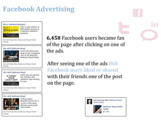Facebook Advertising
6,458 Facebook users became fan
of the page after clicking on one of
the ads.
After seeing one of the ads 868
Facebook users liked or shared
with their friends one of the post
on the page.
 