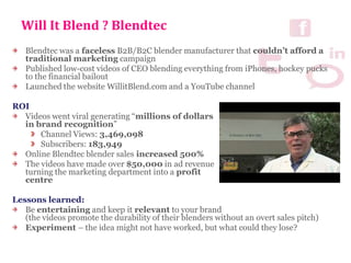Will It Blend ? Blendtec
Blendtec was a faceless B2B/B2C blender manufacturer that couldn’t afford a
traditional marketing campaign
Published low-cost videos of CEO blending everything from iPhones, hockey pucks
to the financial bailout
Launched the website WillitBlend.com and a YouTube channel
ROI
Videos went viral generating “millions of dollars
in brand recognition”
Channel Views: 3,469,098
Subscribers: 183,949
Online Blendtec blender sales increased 500%
The videos have made over $50,000 in ad revenue
turning the marketing department into a profit
centre
Lessons learned:
Be entertaining and keep it relevant to your brand
(the videos promote the durability of their blenders without an overt sales pitch)
Experiment – the idea might not have worked, but what could they lose?
 