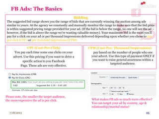 7/18/2013 25
FB Ads: The Basics
CPC (Cost-Per-Click)
You pay each time some one clicks on your
advert. Use this pricing if you want to drive a
specific action to you Facebook
Page. These ads are very effective.
CPM (Cost-Per- Thousand Impressions)
You pay based on the number of people who see
your advert. Use this type of payment ONLY if
you want to raise general awareness within a
targeted audience.
Bidding
The suggested bid range shows you the range of bids that are currently winning the auction among ads
similar to yours. At the agency we constantly and manually monitor the range to make sure that the bid price
is within suggested pricing range provided for your ad. (If the bid is below the range, no one will see the ad –
however, if the bid is above the range we’re wasting valuable money). Your maximum bid is the most you'll
pay for a click on your ad or per thousand impressions delivered depending upon whether you chose to pay
per click (CPC) or per thousand impressions (CPM)
What makes FB ads so much more effective?
You can target your ad by country, age &
relationship/marital status!
Please note, the smaller the target audience,
the more expensive the ad is per click.
 