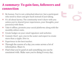A summary: To gain fans, followers and
connection
Be human. You’re not a detached observer, but a participant
who need to share and give back instead of just taking.
It’s all about karma. The community won’t share with you
unless you’ve shared (your experiences, your thoughts, your
passions) with them.
Take it offline, promote your social platforms along with the
monthly editors note.
Create badges on your email signature and websites
Commit: Don’t put a toe in the water and expect to create
more than a ripple. Dive in.
Experience in the best teacher.
Through the course of a day you come across a lot of
information. Share it.
Find what you’re good at and something you can be
consistent with. Make sure you’re doing it every day.
 