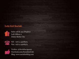 7/18/2013 38
Suite 218 & 415 (Duplex)
Loft Offices 2
Dubai Media City
Tel: +971 4 4308575
Fax: +971 4 4308574
Twitter: @SocializeAgency
Facebook.com/SocializeUAE
Blog: www.socializeblog.com
Lets Get Social:
 