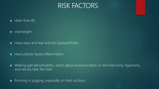 RISK FACTORS
 older than 40.
 overweight.
 Have wear and tear arthritis (osteoarthritis).
 Have plantar fascia inflammation.
 Walking gait abnormalities, which place excessive stress on the heel bone, ligaments,
and nerves near the heel.
 Running or jogging, especially on hard surfaces.
 