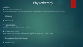 Physiotherapy
Modalities:
 Cryo-ultrasound therapy
It promises an effective and long-lasting clinical improvement in patients with chronic plantar fasciitis.
 Ultrasound
 Ice massage
 Thermotherapy
useful for reduction of pain during exercises.
 Low level laser therapy
laser therapy with 850nm wavelength was applied for 9 sessions 3 times a week
 Extracorporeal Shock Wave Therapy
 Iontophoresis
 