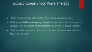 Extracorporeal Shock Wave Therapy
 ECSWT is recommended to be the first choice in treating calcaneal spur.
 ESWT appeared effective in relieving heel pain among patients with calcaneal spur
especially when given within the first 4 months after the start of patient complaint.
 ESWT should be useful when the treatment is given with an amount of at least
3x500 impulses weekly.
 