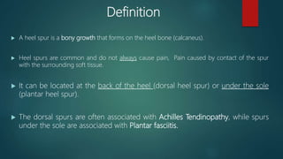Definition
 A heel spur is a bony growth that forms on the heel bone (calcaneus).
 Heel spurs are common and do not always cause pain, Pain caused by contact of the spur
with the surrounding soft tissue.
 It can be located at the back of the heel (dorsal heel spur) or under the sole
(plantar heel spur).
 The dorsal spurs are often associated with Achilles Tendinopathy, while spurs
under the sole are associated with Plantar fasciitis.
 
