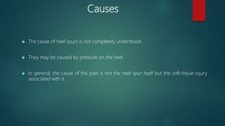 Causes
 The cause of heel spurs is not completely understood.
 They may be caused by pressure on the heel.
 In general, the cause of the pain is not the heel spur itself but the soft-tissue injury
associated with it.
 