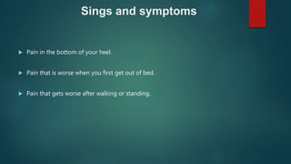 Sings and symptoms
 Pain in the bottom of your heel.
 Pain that is worse when you first get out of bed.
 Pain that gets worse after walking or standing.
 