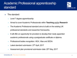 Academic Professional apprenticeship
standard
» The standard:
» Level 7 degree apprenticeship
» Aimed to coverAcademic Professionals within Teaching and/or Research
» TheAcademic Professional standard aims to build on the existing UK
professional standards and researcher frameworks.
» It will offer an opportunity for providers to develop their newly appointed
academic professionals using a postgraduate certificate or diploma.
» Professional bodies recognition: HEA, Vitae and SEDA
» Latest standard submission: 27th April, 2017
» Assessment plan provisional submission date: 25th May, 2017
6Universities UK | The voice of universities
 