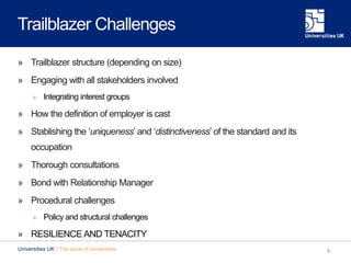 Trailblazer Challenges
» Trailblazer structure (depending on size)
» Engaging with all stakeholders involved
» Integrating interest groups
» How the definition of employer is cast
» Stablishing the ‘uniqueness’ and ‘distinctiveness’ of the standard and its
occupation
» Thorough consultations
» Bond with Relationship Manager
» Procedural challenges
» Policy and structural challenges
» RESILIENCE AND TENACITY
9Universities UK | The voice of universities
 