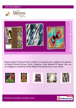 Heemy Digital Printing Private Limited is a manufacturer, supplier and exporter
of Digital Printed Scarves, Kurtis, Dupattas, Dress Material & Sarees. Also, we
are engaged in rendering Textile Digital Printing Services to our clients.
 