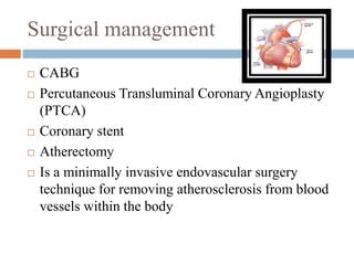 Surgical management
 CABG
 Percutaneous Transluminal Coronary Angioplasty
(PTCA)
 Coronary stent
 Atherectomy
 Is a minimally invasive endovascular surgery
technique for removing atherosclerosis from blood
vessels within the body
 