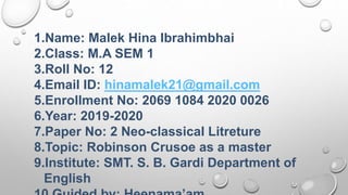 1.Name: Malek Hina Ibrahimbhai
2.Class: M.A SEM 1
3.Roll No: 12
4.Email ID: hinamalek21@gmail.com
5.Enrollment No: 2069 1084 2020 0026
6.Year: 2019-2020
7.Paper No: 2 Neo-classical Litreture
8.Topic: Robinson Crusoe as a master
9.Institute: SMT. S. B. Gardi Department of
English
 