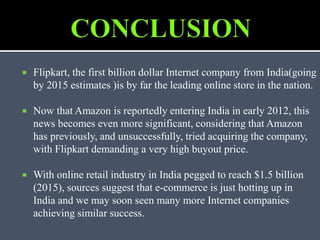  Flipkart, the first billion dollar Internet company from India(going
by 2015 estimates )is by far the leading online store in the nation.
 Now that Amazon is reportedly entering India in early 2012, this
news becomes even more significant, considering that Amazon
has previously, and unsuccessfully, tried acquiring the company,
with Flipkart demanding a very high buyout price.
 With online retail industry in India pegged to reach $1.5 billion
(2015), sources suggest that e-commerce is just hotting up in
India and we may soon seen many more Internet companies
achieving similar success.
 