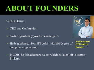 Sachin Bansal
 CEO and Co founder
 Sachin spent early years in chandigarh.
 He is graduated from IIT delhi with the degree of
computer enginnering.
 In 2006, he joined amazon.com which he later left to startup
flipkart.
Sachin bansal
CEO and co
founder
 